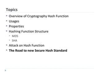 Topics
 Overview of Cryptography Hash Function
 Usages
 Properties
 Hashing Function Structure
 MD5
 SHA
 Attack on Hash Function
 The Road to new Secure Hash Standard
 