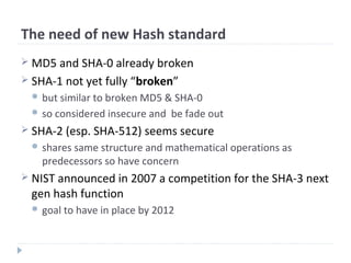 The need of new Hash standard
 MD5 and SHA-0 already broken
 SHA-1 not yet fully “broken”
 but similar to broken MD5 & SHA-0
 so considered insecure and be fade out
 SHA-2 (esp. SHA-512) seems secure
 shares same structure and mathematical operations as
predecessors so have concern
 NIST announced in 2007 a competition for the SHA-3 next
gen hash function
 goal to have in place by 2012
 