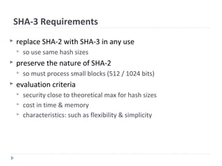 SHA-3 Requirements
 replace SHA-2 with SHA-3 in any use
 so use same hash sizes
 preserve the nature of SHA-2
 so must process small blocks (512 / 1024 bits)
 evaluation criteria
 security close to theoretical max for hash sizes
 cost in time & memory
 characteristics: such as flexibility & simplicity
 