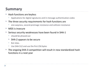 Summary
 Hash functions are keyless
 Applications for digital signatures and in message authentication codes
 The three security requirements for hash functions are
 one-wayness, second preimage resistance and collision resistance
 MD5 is insecure
 Serious security weaknesses have been found in SHA-1
 should be phased out
 SHA-2 appears to be secure
 But slow..
 Use SHA-512 and use the first 256 bytes
 The ongoing SHA-3 competition will result in new standardized hash
functions in a next year
 