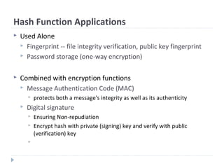 Hash Function Applications
 Used Alone
 Fingerprint -- file integrity verification, public key fingerprint
 Password storage (one-way encryption)
 Combined with encryption functions
 Message Authentication Code (MAC)
 protects both a message's integrity as well as its authenticity
 Digital signature
 Ensuring Non-repudiation
 Encrypt hash with private (signing) key and verify with public
(verification) key

 