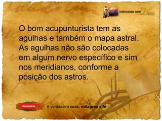 O bom acupunturista tem as 
agulhas e também o mapa astral. 
As agulhas não são colocadas 
em algum nervo específico e sim 
nos meridianos, conforme a 
posição dos astros. 
 