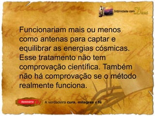 Funcionariam mais ou menos 
como antenas para captar e 
equilibrar as energias cósmicas. 
Esse tratamento não tem 
comprovação científica. Também 
não há comprovação se o método 
realmente funciona. 
 