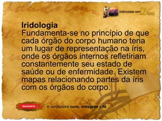 Iridologia 
Fundamenta-se no princípio de que 
cada órgão do corpo humano teria 
um lugar de representação na íris, 
onde os órgãos internos refletiriam 
constantemente seu estado de 
saúde ou de enfermidade. Existem 
mapas relacionando partes da íris 
com os órgãos do corpo. 
 