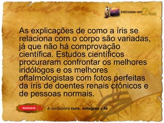 As explicações de como a íris se 
relaciona com o corpo são variadas, 
já que não há comprovação 
científica. Estudos científicos 
procuraram confrontar os melhores 
iridólogos e os melhores 
oftalmologistas com fotos perfeitas 
da íris de doentes renais crônicos e 
de pessoas normais. 
 