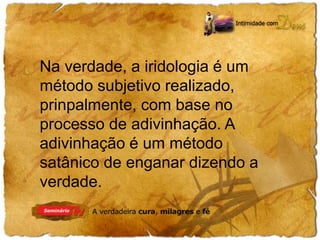 Na verdade, a iridologia é um 
método subjetivo realizado, 
prinpalmente, com base no 
processo de adivinhação. A 
adivinhação é um método 
satânico de enganar dizendo a 
verdade. 
 