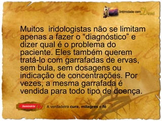 Muitos iridologistas não se limitam 
apenas a fazer o “diagnóstico” e 
dizer qual é o problema do 
paciente. Eles também querem 
tratá-lo com garrafadas de ervas, 
sem bula, sem dosagens ou 
indicação de concentrações. Por 
vezes, a mesma garrafada é 
vendida para todo tipo de doença. 
 