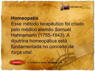 Homeopatia 
Esse método terapêutico foi criado 
pelo médico alemão Samuel 
Hahnemann (1755-1843). A 
doutrina homeopática está 
fundamentada no conceito da 
força vital. 
 