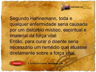 Segundo Hahnemann, toda e 
qualquer enfermidade seria causada 
por um distúrbio místico, espiritual e 
imaterial da força vital. 
Então, para curar o doente seria 
necessário um remédio que atuasse 
diretamente sobre a força vital. 
 