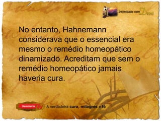 No entanto, Hahnemann 
considerava que o essencial era 
mesmo o remédio homeopático 
dinamizado. Acreditam que sem o 
remédio homeopático jamais 
haveria cura. 
 