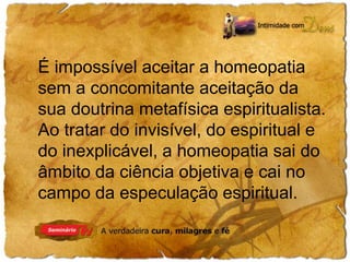É impossível aceitar a homeopatia 
sem a concomitante aceitação da 
sua doutrina metafísica espiritualista. 
Ao tratar do invisível, do espiritual e 
do inexplicável, a homeopatia sai do 
âmbito da ciência objetiva e cai no 
campo da especulação espiritual. 
 