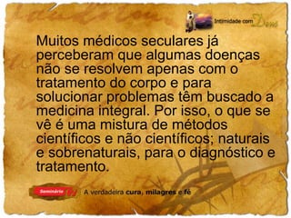 Muitos médicos seculares já 
perceberam que algumas doenças 
não se resolvem apenas com o 
tratamento do corpo e para 
solucionar problemas têm buscado a 
medicina integral. Por isso, o que se 
vê é uma mistura de métodos 
científicos e não científicos; naturais 
e sobrenaturais, para o diagnóstico e 
tratamento. 
 