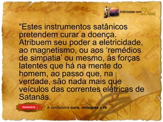 “Estes instrumentos satânicos 
pretendem curar a doença. 
Atribuem seu poder a eletricidade, 
ao magnetismo, ou aos ‘remédios 
de simpatia’ ou mesmo, às forças 
latentes que há na mente do 
homem, ao passo que, na 
verdade, são nada mais que 
veículos das correntes elétricas de 
Satanás. 
 