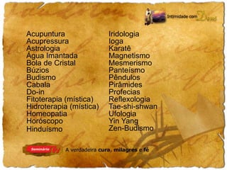 Acupuntura 
Acupressura 
Astrologia 
Água Imantada 
Bola de Cristal 
Búzios 
Budismo 
Cabala 
Do-in 
Fitoterapia (mística) 
Hidroterapia (mística) 
Homeopatia 
Horóscopo 
Hinduísmo 
Iridologia 
Ioga 
Karatê 
Magnetismo 
Mesmerismo 
Panteísmo 
Pêndulos 
Pirâmides 
Profecias 
Reflexologia 
Tae-shi-shwan 
Ufologia 
Yin Yang 
Zen-Budismo 
 