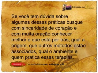 Se você tem dúvida sobre 
algumas dessas práticas busque 
com sinceridade de coração e 
com muita oração conhecer 
melhor o que está por trás, qual a 
origem, que outros métodos estão 
associados, qual o ambiente e 
quem pratica essas terapias. 
 