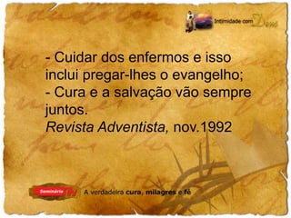 - Cuidar dos enfermos e isso 
inclui pregar-lhes o evangelho; 
- Cura e a salvação vão sempre 
juntos. 
Revista Adventista, nov.1992 
 