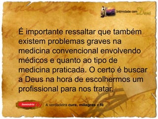 É importante ressaltar que também 
existem problemas graves na 
medicina convencional envolvendo 
médicos e quanto ao tipo de 
medicina praticada. O certo é buscar 
a Deus na hora de escolhermos um 
profissional para nos tratar. 
 