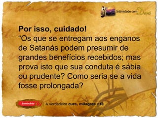Por isso, cuidado! 
“Os que se entregam aos enganos 
de Satanás podem presumir de 
grandes benefícios recebidos; mas 
prova isto que sua conduta é sábia 
ou prudente? Como seria se a vida 
fosse prolongada? 
 