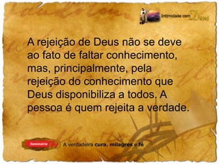 A rejeição de Deus não se deve 
ao fato de faltar conhecimento, 
mas, principalmente, pela 
rejeição do conhecimento que 
Deus disponibiliza a todos. A 
pessoa é quem rejeita a verdade. 
 