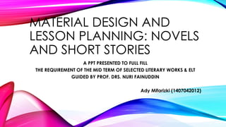 MATERIAL DESIGN AND
LESSON PLANNING: NOVELS
AND SHORT STORIES
A PPT PRESENTED TO FULL FILL
THE REQUIREMENT OF THE MID TERM OF SELECTED LITERARY WORKS & ELT
GUIDED BY PROF. DRS. NURI FAINUDDIN
Ady Mifarizki (1407042012)
 