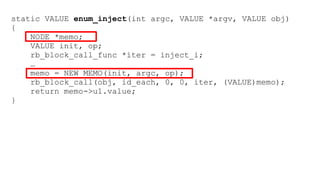 static VALUE enum_inject(int argc, VALUE *argv, VALUE obj) 
{ 
NODE *memo; 
VALUE init, op; 
rb_block_call_func *iter = inject_i; 
… 
memo = NEW_MEMO(init, argc, op); 
rb_block_call(obj, id_each, 0, 0, iter, (VALUE)memo); 
return memo->u1.value; 
} 
 