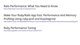 Rails Performance: What You Need to Know 
https://www.airpair.com/ruby-on-rails/performance 
Make Your Ruby/Rails App Fast: Performance And Memory 
Profiling Using ruby-prof and Kcachegrind 
http://www.acunote.com/blog/2008/02/make-your-ruby-rails-applications-fast-performance-and-memory-profiling.html 
Ruby Performance Tuning 
http://theprosegarden.com/contents-of-recent-issues/#10-14 
 