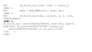 640 rb_block_call_func *iter = inject_i; 
(gdb) n 
665 memo = NEW_MEMO(init, argc, op); 
(gdb) n 
666 rb_block_call(obj, id_each, 0, 0, iter, 
(VALUE)memo); 
(gdb) s 
rb_block_call (obj=93825001586240, mid=1456, argc=0, 
argv=0x0, bl_proc=0x555555722460 <inject_i>, 
data2=93825001586200) at vm_eval.c:1142 
1142 { 
(gdb) 
 