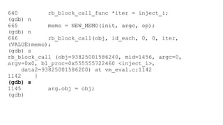 640 rb_block_call_func *iter = inject_i; 
(gdb) n 
665 memo = NEW_MEMO(init, argc, op); 
(gdb) n 
666 rb_block_call(obj, id_each, 0, 0, iter, 
(VALUE)memo); 
(gdb) s 
rb_block_call (obj=93825001586240, mid=1456, argc=0, 
argv=0x0, bl_proc=0x555555722460 <inject_i>, 
data2=93825001586200) at vm_eval.c:1142 
1142 { 
(gdb) s 
1145 arg.obj = obj; 
(gdb) 
 