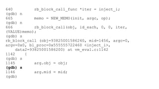 640 rb_block_call_func *iter = inject_i; 
(gdb) n 
665 memo = NEW_MEMO(init, argc, op); 
(gdb) n 
666 rb_block_call(obj, id_each, 0, 0, iter, 
(VALUE)memo); 
(gdb) s 
rb_block_call (obj=93825001586240, mid=1456, argc=0, 
argv=0x0, bl_proc=0x555555722460 <inject_i>, 
data2=93825001586200) at vm_eval.c:1142 
1142 { 
(gdb) s 
1145 arg.obj = obj; 
(gdb) s 
1146 arg.mid = mid; 
(gdb) 
 