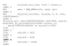 640 rb_block_call_func *iter = inject_i; 
(gdb) n 
665 memo = NEW_MEMO(init, argc, op); 
(gdb) n 
666 rb_block_call(obj, id_each, 0, 0, iter, 
(VALUE)memo); 
(gdb) s 
rb_block_call (obj=93825001586240, mid=1456, argc=0, 
argv=0x0, bl_proc=0x555555722460 <inject_i>, 
data2=93825001586200) at vm_eval.c:1142 
1142 { 
(gdb) s 
1145 arg.obj = obj; 
(gdb) s 
1146 arg.mid = mid; 
(gdb) s 
1147 arg.argc = argc; 
(gdb) 
 