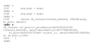 (gdb) s 
1147 arg.argc = argc; 
(gdb) s 
1148 arg.argv = argv; 
(gdb) s 
1149 return rb_iterate(iterate_method, (VALUE)&arg, 
bl_proc, data2); 
(gdb) s 
rb_iterate (it_proc=it_proc@entry=0x5555556c0790 
<iterate_method>, data1=data1@entry=140737488340304, 
bl_proc=0x555555722460 <inject_i>, data2=93825001586200) 
at vm_eval.c:1054 
1054 { 
(gdb) 
 