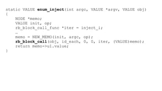 static VALUE enum_inject(int argc, VALUE *argv, VALUE obj) 
{ 
NODE *memo; 
VALUE init, op; 
rb_block_call_func *iter = inject_i; 
… 
memo = NEW_MEMO(init, argc, op); 
rb_block_call(obj, id_each, 0, 0, iter, (VALUE)memo); 
return memo->u1.value; 
} 
 