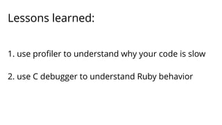 Lessons learned: 
1. use profiler to understand why your code is slow 
2. use C debugger to understand Ruby behavior 
 