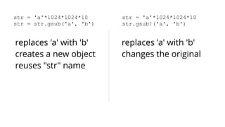 str = 'a'*1024*1024*10 
str = str.gsub('a', 'b') 
str = 'a'*1024*1024*10 
str.gsub!('a', 'b') 
replaces 'a' with 'b' 
creates a new object 
reuses "str" name 
replaces 'a' with 'b' 
changes the original 
 