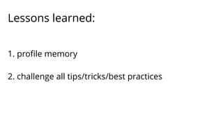 Lessons learned: 
1. profile memory 
2. challenge all tips/tricks/best practices 
 