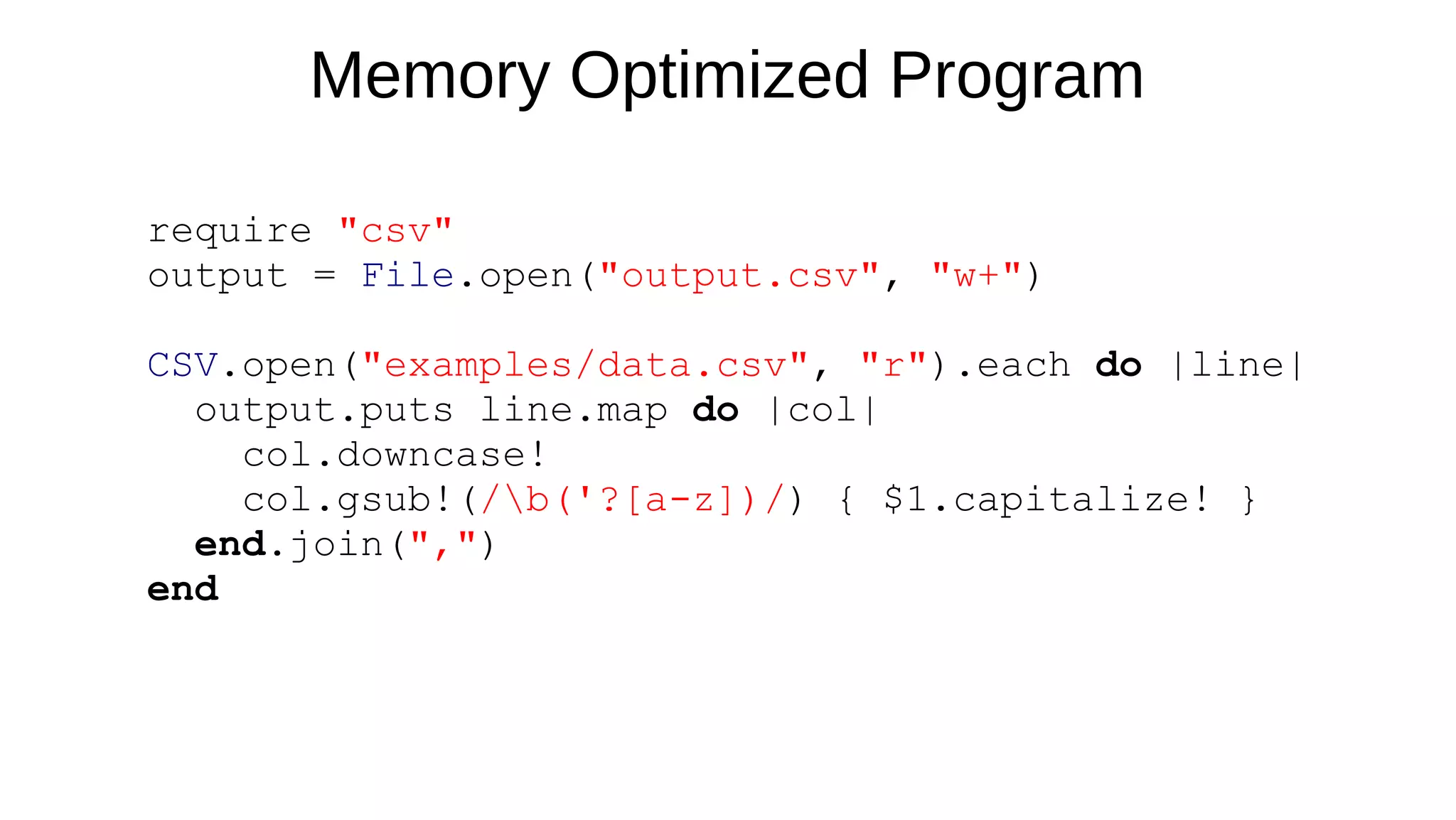 require "csv"
output = File.open("output.csv", "w+")
CSV.open("examples/data.csv", "r").each do |line|
output.puts line.map do |col|
col.downcase!
col.gsub!(/b('?[a-z])/) { $1.capitalize! }
end.join(",")
end
Memory Optimized Program
 