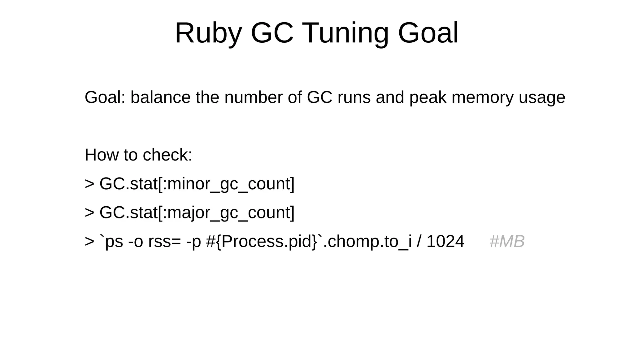 Ruby GC Tuning Goal
Goal: balance the number of GC runs and peak memory usage
How to check:
> GC.stat[:minor_gc_count]
> GC.stat[:major_gc_count]
> `ps -o rss= -p #{Process.pid}`.chomp.to_i / 1024 #MB
 