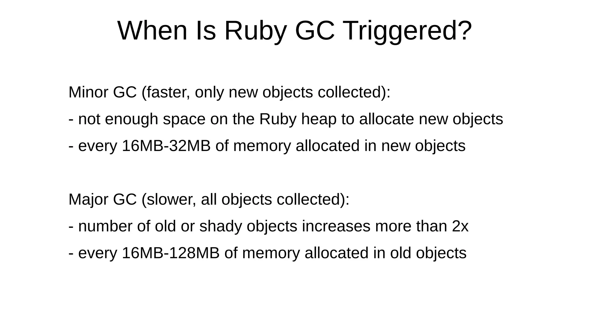 When Is Ruby GC Triggered?
Minor GC (faster, only new objects collected):
- not enough space on the Ruby heap to allocate new objects
- every 16MB-32MB of memory allocated in new objects
Major GC (slower, all objects collected):
- number of old or shady objects increases more than 2x
- every 16MB-128MB of memory allocated in old objects
 