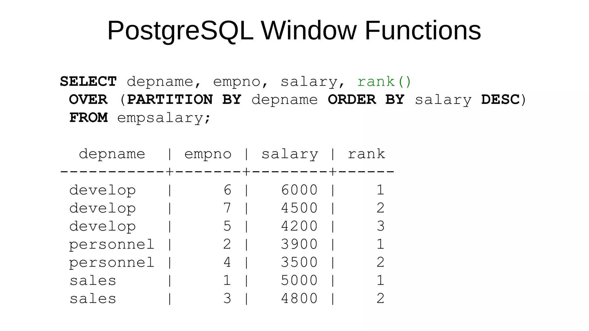 PostgreSQL Window Functions
SELECT depname, empno, salary, rank()
OVER (PARTITION BY depname ORDER BY salary DESC)
FROM empsalary;
depname | empno | salary | rank
-----------+-------+--------+------
develop | 6 | 6000 | 1
develop | 7 | 4500 | 2
develop | 5 | 4200 | 3
personnel | 2 | 3900 | 1
personnel | 4 | 3500 | 2
sales | 1 | 5000 | 1
sales | 3 | 4800 | 2
 