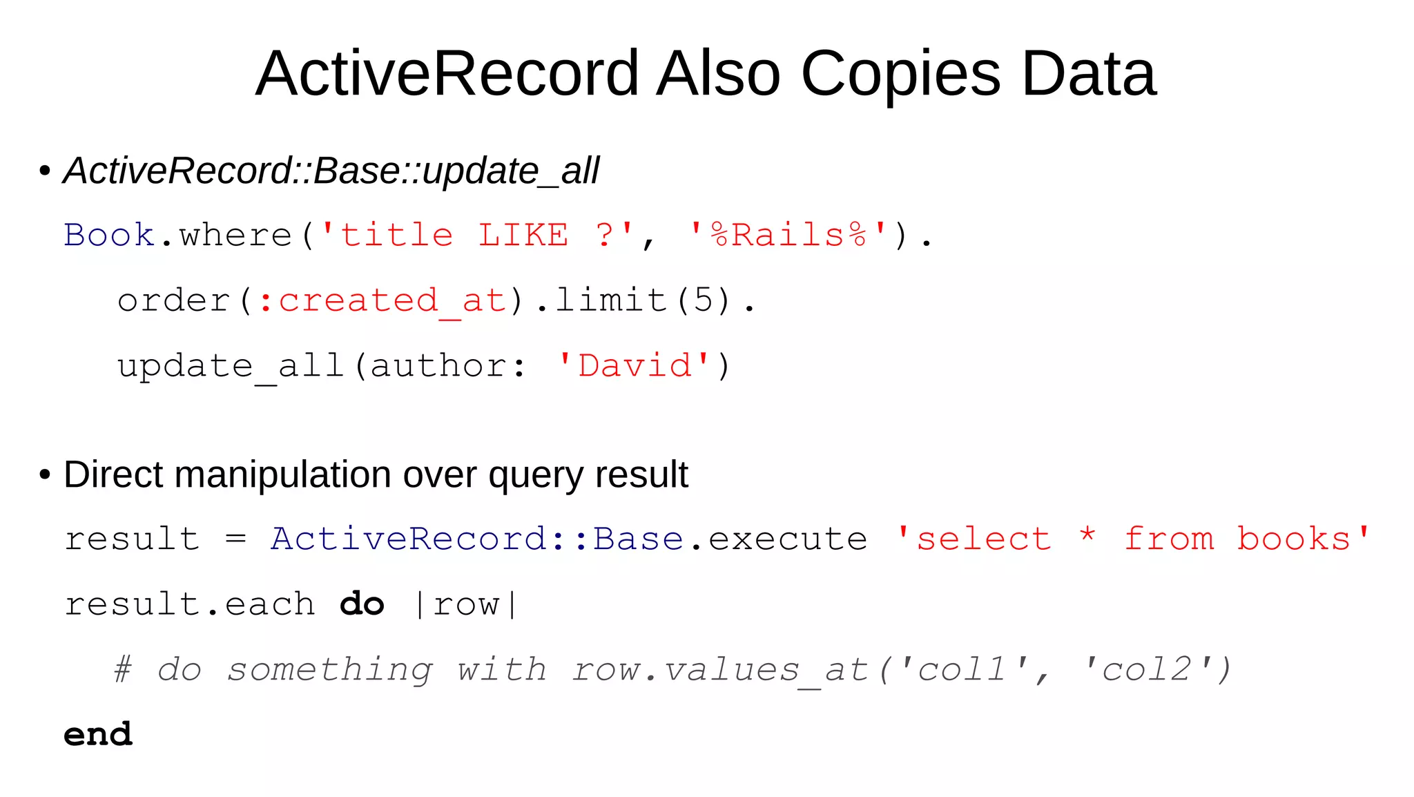 ActiveRecord Also Copies Data
● ActiveRecord::Base::update_all
Book.where('title LIKE ?', '%Rails%').
order(:created_at).limit(5).
update_all(author: 'David')
● Direct manipulation over query result
result = ActiveRecord::Base.execute 'select * from books'
result.each do |row|
# do something with row.values_at('col1', 'col2')
end
 