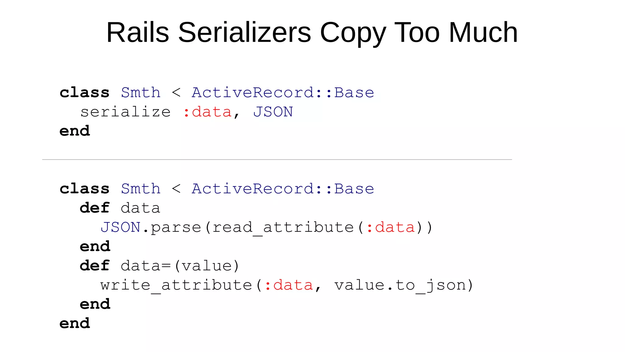 Rails Serializers Copy Too Much
class Smth < ActiveRecord::Base
serialize :data, JSON
end
class Smth < ActiveRecord::Base
def data
JSON.parse(read_attribute(:data))
end
def data=(value)
write_attribute(:data, value.to_json)
end
end
 