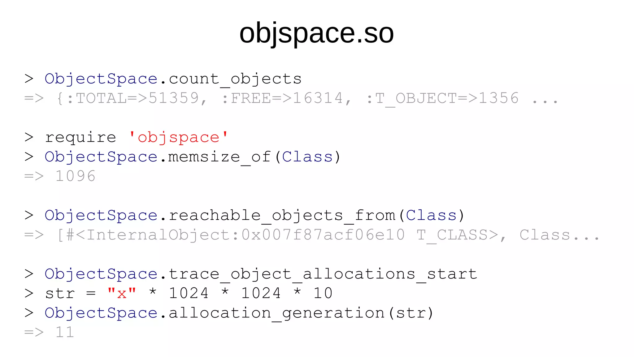 objspace.so
> ObjectSpace.count_objects
=> {:TOTAL=>51359, :FREE=>16314, :T_OBJECT=>1356 ...
> require 'objspace'
> ObjectSpace.memsize_of(Class)
=> 1096
> ObjectSpace.reachable_objects_from(Class)
=> [#<InternalObject:0x007f87acf06e10 T_CLASS>, Class...
> ObjectSpace.trace_object_allocations_start
> str = "x" * 1024 * 1024 * 10
> ObjectSpace.allocation_generation(str)
=> 11
 