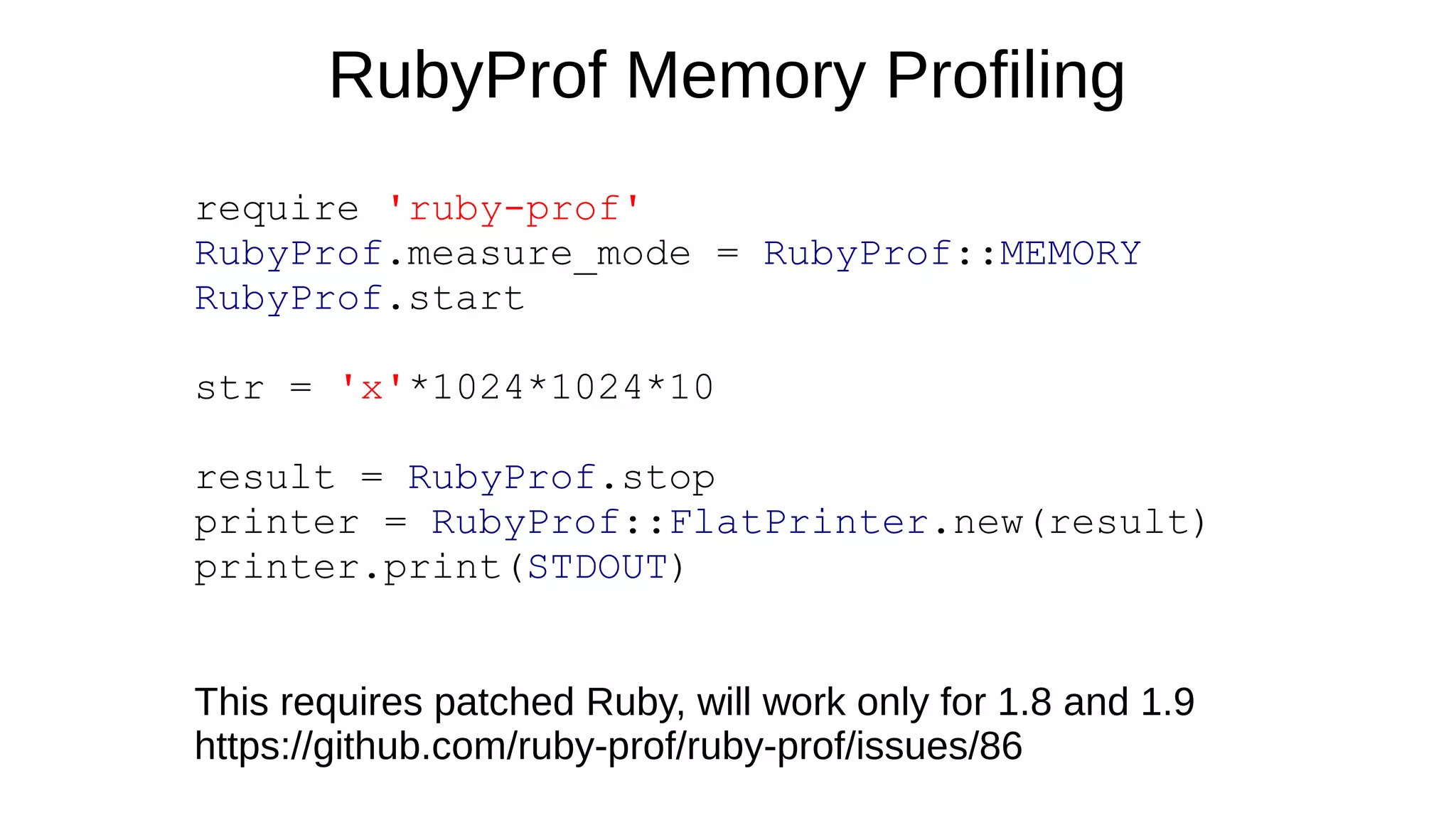 RubyProf Memory Profiling
require 'ruby-prof'
RubyProf.measure_mode = RubyProf::MEMORY
RubyProf.start
str = 'x'*1024*1024*10
result = RubyProf.stop
printer = RubyProf::FlatPrinter.new(result)
printer.print(STDOUT)
This requires patched Ruby, will work only for 1.8 and 1.9
https://github.com/ruby-prof/ruby-prof/issues/86
 