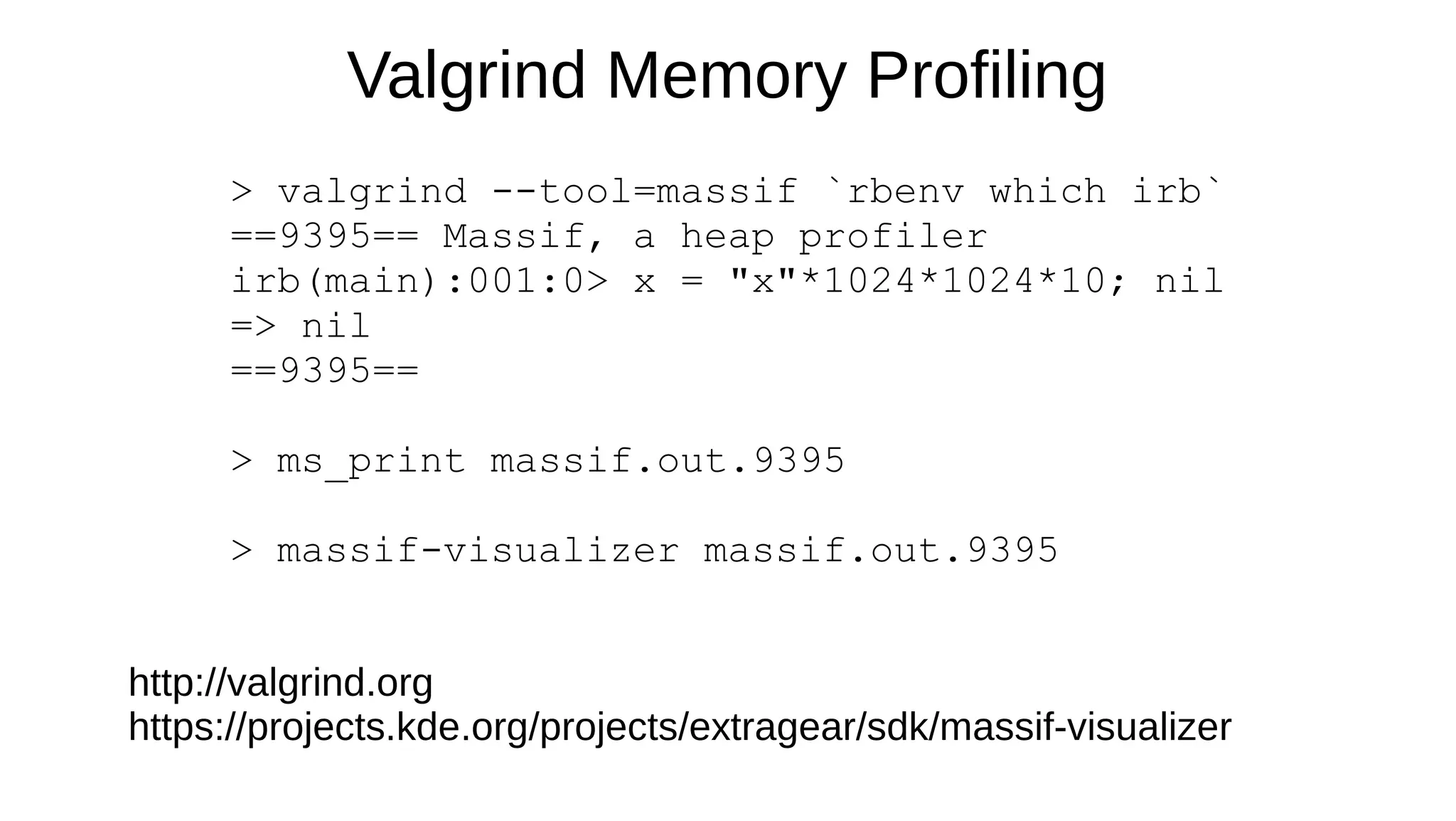 Valgrind Memory Profiling
> valgrind --tool=massif `rbenv which irb`
==9395== Massif, a heap profiler
irb(main):001:0> x = "x"*1024*1024*10; nil
=> nil
==9395==
> ms_print massif.out.9395
> massif-visualizer massif.out.9395
http://valgrind.org
https://projects.kde.org/projects/extragear/sdk/massif-visualizer
 