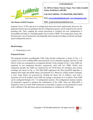 The Master of IEEE Projects
Copyright © 2016LeMenizInfotech. All rights reserved
LeMenizInfotech
36, 100 Feet Road, Natesan Nagar, Near Indira Gandhi
Statue, Pondicherry-605 005.
Call: 0413-4205444, +91 9566355386, 99625 88976.
Web :www.lemenizinfotech.com/ www.ieeemaster.com
Mail : projects@lemenizinfotech.com
proposed. Up to 35 PEs and up to 8 configuration buses have been implemented. However, the
proposed solution does not guarantee that the configuration process can be masked by the current
decoding task. Then, stopping the current processing to configure the new configuration is
unavoidable and leads to a decoding quality loss in terms of BER. To leverage these issues, this
brief presents a novel dynamically reconfigurable turbo decoder providing an efficient and high-
speed configuration process.
Disadvantages:
 Performance is low
Proposed System:
The proposed dynamic reconfigurable UDec turbo decoder architecture is shown in Fig. 1. It
consists of two rows of RDecASIPs interconnected via two butterfly topology network on chip
(NoCs). Each row corresponds to a component decoder. In the example of Fig. 1, four ASIPs are
organized in two component decoders, respectively, built with two ASIPs. Within each
component decoder, the ASIPs are connected by two 44-bit buses for boundary state metrics
exchange (not shown in Fig. 1). The RDecASIP implements the Max-Log-MAP algorithm. It
supports both single and double binary convolutional TCs. Moreover, sliding window technique
is used. Large frames are processed by dividing the frame into N windows, each with a
maximum size of 64 symbols. Each ASIP can manage a maximum of 12 windows. Each ASIP
can be configured through a 26 × 12 configuration memory. The configuration memory contains
all parameters required to perform the initialization of the ASIP. Since the RDecASIP is
designed to work in a multi-ASIP architecture as described, it requires several parameters to deal
with a subblock of the data frame and several parameters to configure the ASIP mode.
 