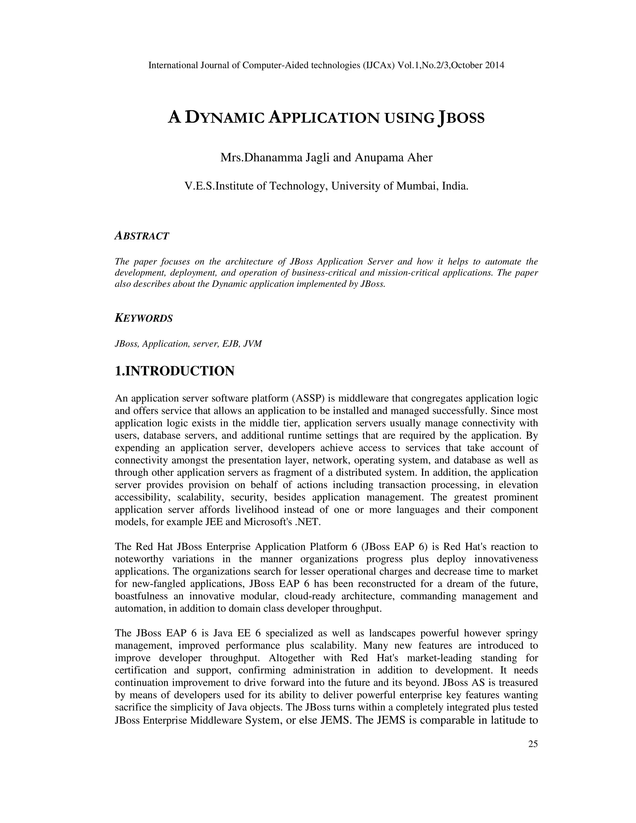 International Journal of Computer-Aided technologies (IJCAx) Vol.1,No.2/3,October 2014 25 A DYNAMIC APPLICATION USING JBOSS Mrs.Dhanamma Jagli and Anupama Aher V.E.S.Institute of Technology, University of Mumbai, India. ABSTRACT The paper focuses on the architecture of JBoss Application Server and how it helps to automate the development, deployment, and operation of business-critical and mission-critical applications. The paper also describes about the Dynamic application implemented by JBoss. KEYWORDS JBoss, Application, server, EJB, JVM 1.INTRODUCTION An application server software platform (ASSP) is middleware that congregates application logic and offers service that allows an application to be installed and managed successfully. Since most application logic exists in the middle tier, application servers usually manage connectivity with users, database servers, and additional runtime settings that are required by the application. By expending an application server, developers achieve access to services that take account of connectivity amongst the presentation layer, network, operating system, and database as well as through other application servers as fragment of a distributed system. In addition, the application server provides provision on behalf of actions including transaction processing, in elevation accessibility, scalability, security, besides application management. The greatest prominent application server affords livelihood instead of one or more languages and their component models, for example JEE and Microsoft's .NET. The Red Hat JBoss Enterprise Application Platform 6 (JBoss EAP 6) is Red Hat's reaction to noteworthy variations in the manner organizations progress plus deploy innovativeness applications. The organizations search for lesser operational charges and decrease time to market for new-fangled applications, JBoss EAP 6 has been reconstructed for a dream of the future, boastfulness an innovative modular, cloud-ready architecture, commanding management and automation, in addition to domain class developer throughput. The JBoss EAP 6 is Java EE 6 specialized as well as landscapes powerful however springy management, improved performance plus scalability. Many new features are introduced to improve developer throughput. Altogether with Red Hat's market-leading standing for certification and support, confirming administration in addition to development. It needs continuation improvement to drive forward into the future and its beyond. JBoss AS is treasured by means of developers used for its ability to deliver powerful enterprise key features wanting sacrifice the simplicity of Java objects. The JBoss turns within a completely integrated plus tested JBoss Enterprise Middleware System, or else JEMS. The JEMS is comparable in latitude to 