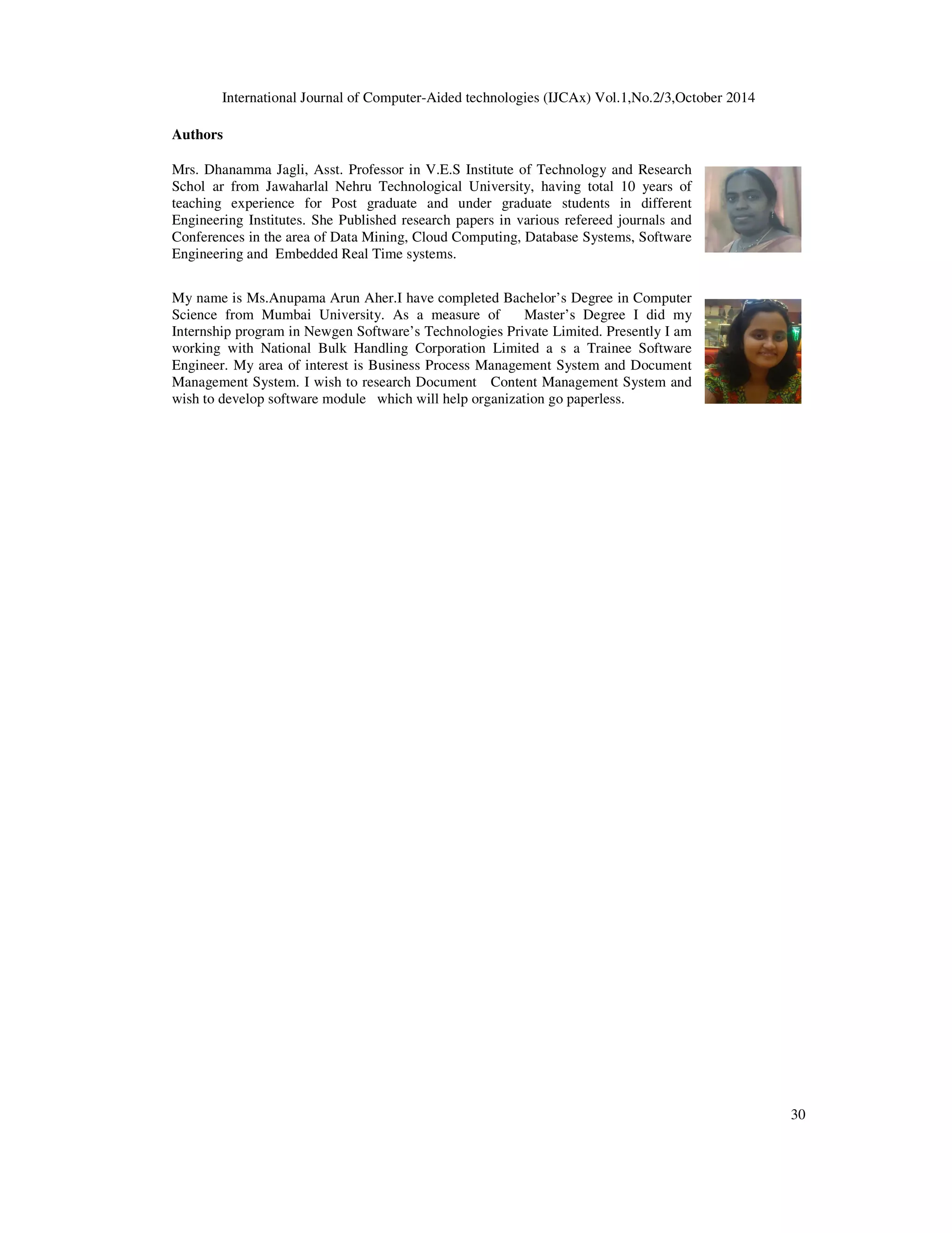 International Journal of Computer-Aided technologies (IJCAx) Vol.1,No.2/3,October 2014 30 Authors Mrs. Dhanamma Jagli, Asst. Professor in V.E.S Institute of Technology and Research Schol ar from Jawaharlal Nehru Technological University, having total 10 years of teaching experience for Post graduate and under graduate students in different Engineering Institutes. She Published research papers in various refereed journals and Conferences in the area of Data Mining, Cloud Computing, Database Systems, Software Engineering and Embedded Real Time systems. My name is Ms.Anupama Arun Aher.I have completed Bachelor’s Degree in Computer Science from Mumbai University. As a measure of Master’s Degree I did my Internship program in Newgen Software’s Technologies Private Limited. Presently I am working with National Bulk Handling Corporation Limited a s a Trainee Software Engineer. My area of interest is Business Process Management System and Document Management System. I wish to research Document Content Management System and wish to develop software module which will help organization go paperless. 