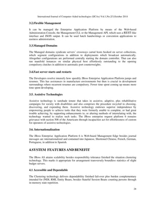 International Journal of Computer-Aided technologies (IJCAx) Vol.1,No.2/3,October 2014 
28 
3.2.Flexible Management 
It can be managed the Enterprise Application Platform by means of the Web-based 
Administration Console, the Management CLI, or the Management API, which uses a REST-like 
interface and JSON output. It can be used batch handwritings or convention applications to 
easiness administration. 
3.3.Managed Domains 
The Managed domains syndicate servers’ crossways carnal hosts hooked on server collections, 
which segment configurations in addition to deployments which broadcast automatically. 
Altogether configurations are performed centrally starting the domain controller. That can also 
run manifold instances on similar physical host effortlessly outstanding to the opening 
compulsory clutches in addition to automatic port counterweights. 
3.4.Fast server starts and restarts 
The Developers resolve intensify how speedily JBoss Enterprise Application Platform jumps and 
resumes. This has assistances in manufacture environments but then is crucial in development 
surroundings where recurrent resumes are compulsory. Fewer time spent coming up means more 
time spent developing. 
3.5. Assistive Technologies 
Assistive technology is sunshade tenure that takes in assistive, adaptive, plus rehabilitative 
campaigns for society with disabilities and also comprises the procedure recycled in choosing, 
discovering, and expending them. Assistive technology endorses superior independence by 
empowering people to achieve tasks that they were formerly unable to complete, or had great 
trouble achieving, by supporting enhancements to, or altering methods of interrelating with, the 
technology wanted to realize such tasks. The JBoss enterprise request platform 6 remains 
grievance with section 508 of the Americans through incapacities act for effortlessness of custom 
for operators of assistive technologies. 
3.6. Internationalization 
The JBoss Enterprise Application Platform 6 is Web-based Management Edge besides journal 
messages are internationalized and contained into Japanese, Shortened Chinese, French, German, 
Portuguese, in addition to Spanish. 
4.SYSTEM FEATURES AND BENEFIT 
The JBoss AS attains scalability besides responsibility tolerance finished the situation clustering 
technology. This marks it appropriate for arrangement transversely boundless statistics of slight 
budget servers. 
4.1 Accessible and Dependable 
The Clustering technology delivers dependability finished fail-over plus burden complementary 
intended for JNDI, RMI, Entity Beans, besides Stateful Session Beans counting persons through 
in-memory state repetition. 
 
