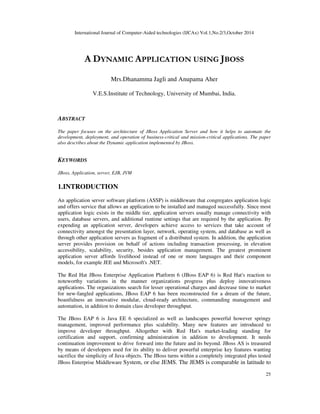 International Journal of Computer-Aided technologies (IJCAx) Vol.1,No.2/3,October 2014 
25 
A DYNAMIC APPLICATION USING JBOSS 
Mrs.Dhanamma Jagli and Anupama Aher 
V.E.S.Institute of Technology, University of Mumbai, India. 
ABSTRACT 
The paper focuses on the architecture of JBoss Application Server and how it helps to automate the 
development, deployment, and operation of business-critical and mission-critical applications. The paper 
also describes about the Dynamic application implemented by JBoss. 
KEYWORDS 
JBoss, Application, server, EJB, JVM 
1.INTRODUCTION 
An application server software platform (ASSP) is middleware that congregates application logic 
and offers service that allows an application to be installed and managed successfully. Since most 
application logic exists in the middle tier, application servers usually manage connectivity with 
users, database servers, and additional runtime settings that are required by the application. By 
expending an application server, developers achieve access to services that take account of 
connectivity amongst the presentation layer, network, operating system, and database as well as 
through other application servers as fragment of a distributed system. In addition, the application 
server provides provision on behalf of actions including transaction processing, in elevation 
accessibility, scalability, security, besides application management. The greatest prominent 
application server affords livelihood instead of one or more languages and their component 
models, for example JEE and Microsoft's .NET. 
The Red Hat JBoss Enterprise Application Platform 6 (JBoss EAP 6) is Red Hat's reaction to 
noteworthy variations in the manner organizations progress plus deploy innovativeness 
applications. The organizations search for lesser operational charges and decrease time to market 
for new-fangled applications, JBoss EAP 6 has been reconstructed for a dream of the future, 
boastfulness an innovative modular, cloud-ready architecture, commanding management and 
automation, in addition to domain class developer throughput. 
The JBoss EAP 6 is Java EE 6 specialized as well as landscapes powerful however springy 
management, improved performance plus scalability. Many new features are introduced to 
improve developer throughput. Altogether with Red Hat's market-leading standing for 
certification and support, confirming administration in addition to development. It needs 
continuation improvement to drive forward into the future and its beyond. JBoss AS is treasured 
by means of developers used for its ability to deliver powerful enterprise key features wanting 
sacrifice the simplicity of Java objects. The JBoss turns within a completely integrated plus tested 
JBoss Enterprise Middleware System, or else JEMS. The JEMS is comparable in latitude to 
 