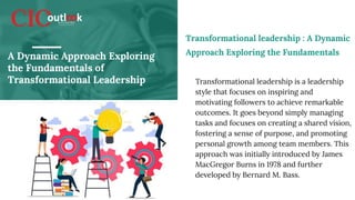A Dynamic Approach Exploring
the Fundamentals of
Transformational Leadership Transformational leadership is a leadership
style that focuses on inspiring and
motivating followers to achieve remarkable
outcomes. It goes beyond simply managing
tasks and focuses on creating a shared vision,
fostering a sense of purpose, and promoting
personal growth among team members. This
approach was initially introduced by James
MacGregor Burns in 1978 and further
developed by Bernard M. Bass.
Transformational leadership : A Dynamic
Approach Exploring the Fundamentals
 